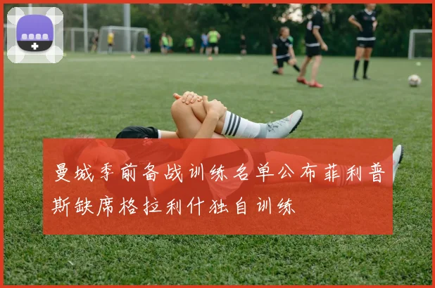 曼城季前备战训练名单公布菲利普斯缺席格拉利什独自训练