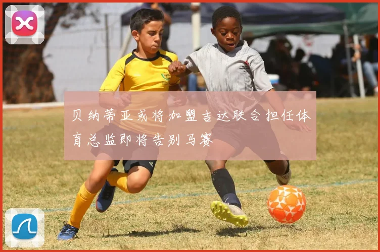 贝纳蒂亚或将加盟吉达联合担任体育总监即将告别马赛