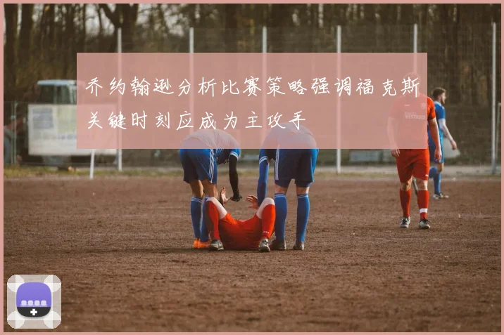 乔约翰逊分析比赛策略强调福克斯关键时刻应成为主攻手