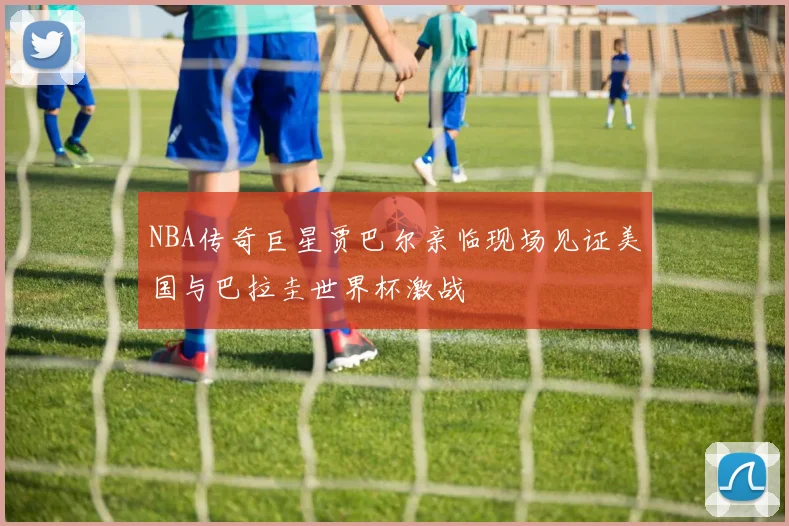 NBA传奇巨星贾巴尔亲临现场见证美国与巴拉圭世界杯激战