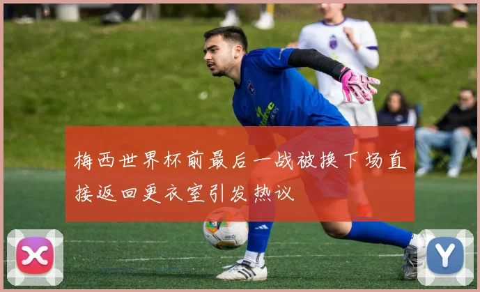 梅西世界杯前最后一战被换下场直接返回更衣室引发热议
