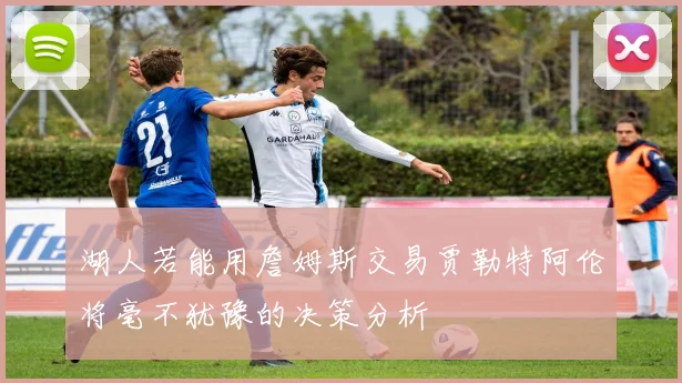 湖人若能用詹姆斯交易贾勒特阿伦将毫不犹豫的决策分析