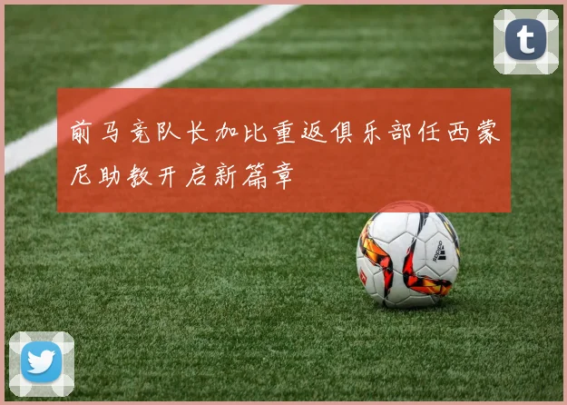 前马竞队长加比重返俱乐部任西蒙尼助教开启新篇章