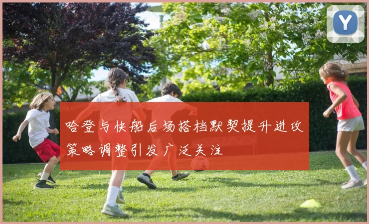 哈登与快船后场搭档默契提升进攻策略调整引发广泛关注