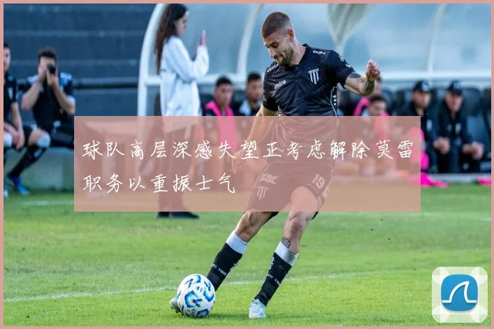 球队高层深感失望正考虑解除莫雷职务以重振士气