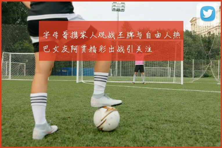 字母哥携家人观战王牌与自由人热巴女友阿贾精彩出战引关注