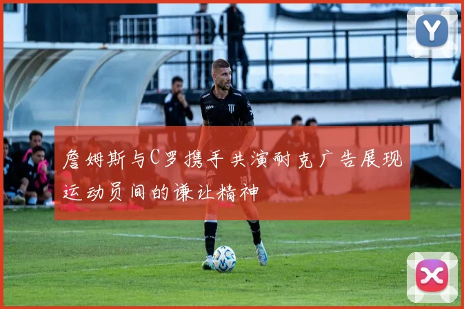 詹姆斯与C罗携手共演耐克广告展现运动员间的谦让精神