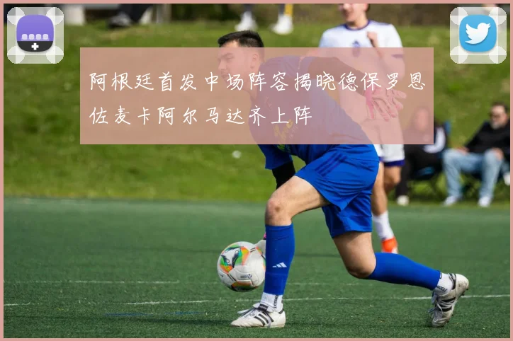 阿根廷首发中场阵容揭晓德保罗恩佐麦卡阿尔马达齐上阵