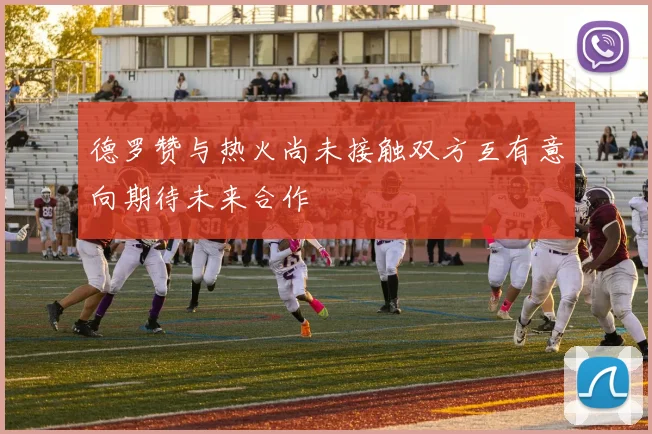 德罗赞与热火尚未接触双方互有意向期待未来合作