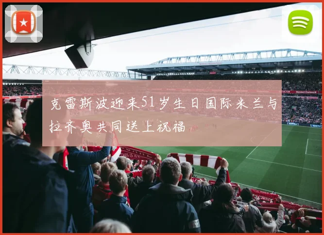 克雷斯波迎来51岁生日国际米兰与拉齐奥共同送上祝福