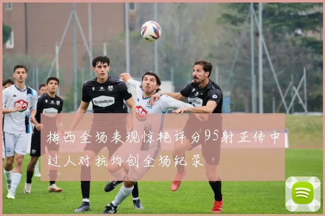 梅西全场表现惊艳评分95射正传中过人对抗均创全场纪录