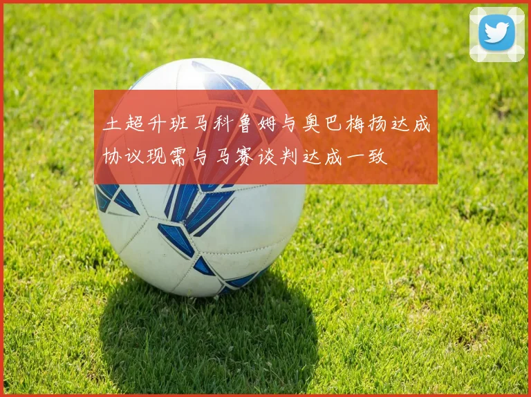 土超升班马科鲁姆与奥巴梅扬达成协议现需与马赛谈判达成一致