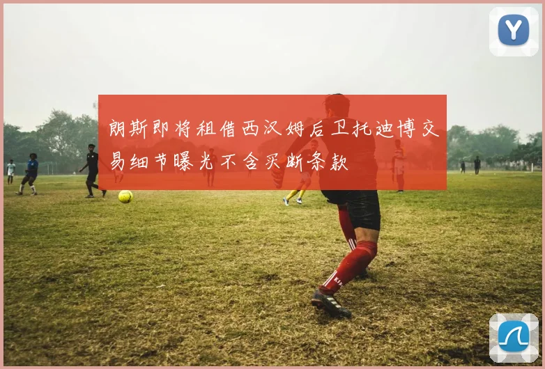 朗斯即将租借西汉姆后卫托迪博交易细节曝光不含买断条款