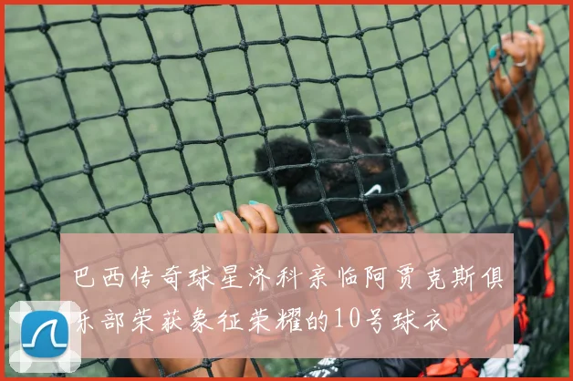 巴西传奇球星济科亲临阿贾克斯俱乐部荣获象征荣耀的10号球衣