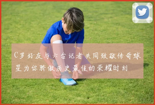 C罗好友与六台记者共同致敬传奇球星为你骄傲历史最佳的荣耀时刻