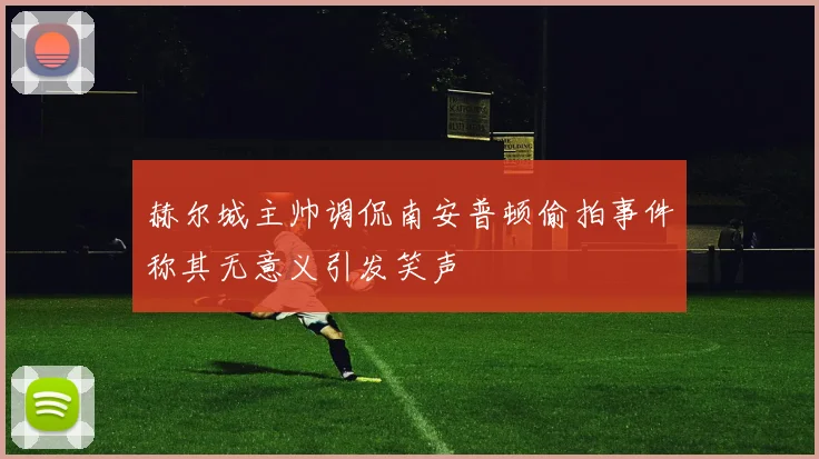 赫尔城主帅调侃南安普顿偷拍事件称其无意义引发笑声