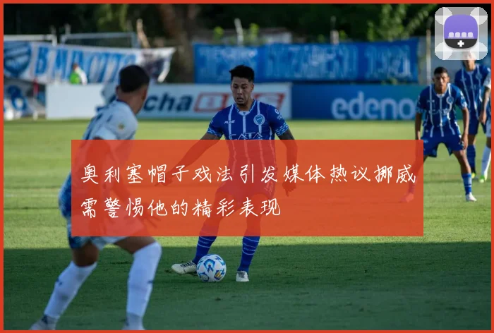奥利塞帽子戏法引发媒体热议挪威需警惕他的精彩表现