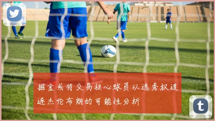 掘金或将交易核心球员以选秀权追逐杰伦布朗的可能性分析