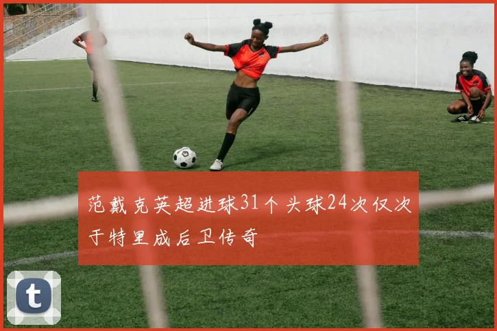 范戴克英超进球31个头球24次仅次于特里成后卫传奇