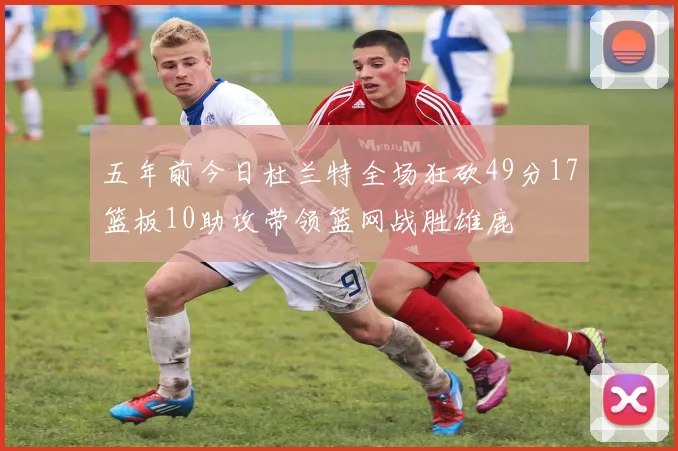五年前今日杜兰特全场狂砍49分17篮板10助攻带领篮网战胜雄鹿