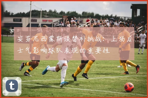 安芬尼西蒙斯谈替补挑战：上场后士气影响球队表现的重要性