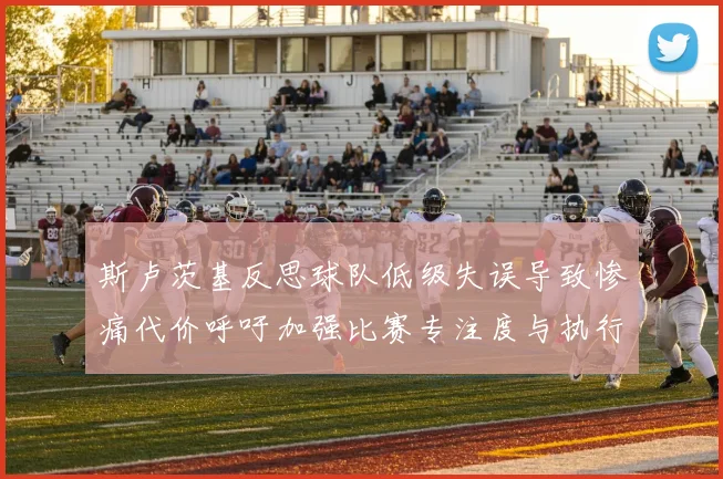 斯卢茨基反思球队低级失误导致惨痛代价呼吁加强比赛专注度与执行力