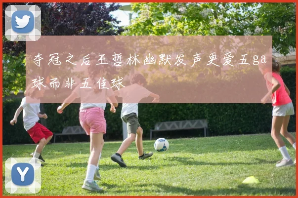 夺冠之后王哲林幽默发声更爱五ga球而非五佳球